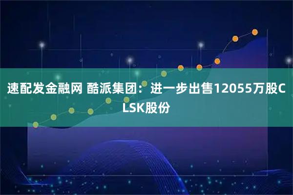 速配发金融网 酷派集团：进一步出售12055万股CLSK股份