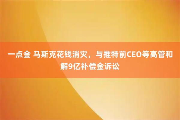 一点金 马斯克花钱消灾,与推特前CEO等高管和解9亿补偿金诉讼