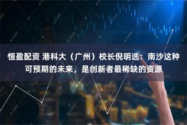 恒盈配资 港科大（广州）校长倪明选：南沙这种可预期的未来，是创新者最稀缺的资源