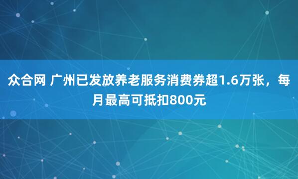 众合网 广州已发放养老服务消费券超1.6万张，每月最高可抵扣800元