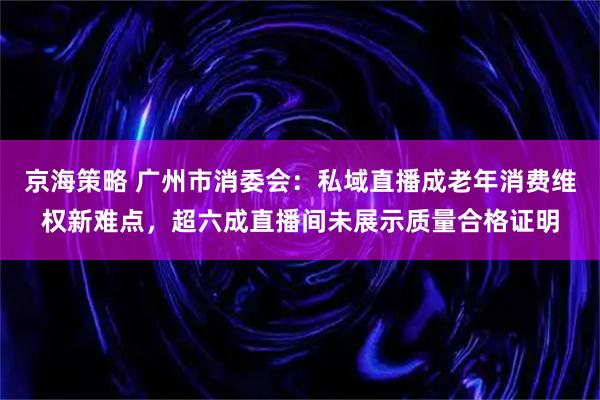 京海策略 广州市消委会：私域直播成老年消费维权新难点，超六成直播间未展示质量合格证明