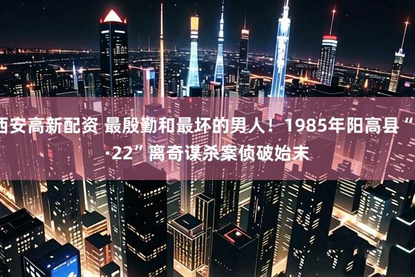 西安高新配资 最殷勤和最坏的男人!1985年阳高县“7·22”离奇谋杀案侦破始末