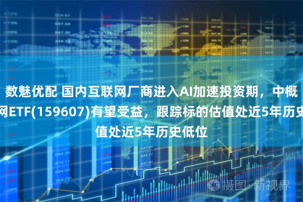 数魅优配 国内互联网厂商进入AI加速投资期，中概互联网ETF(159607)有望受益，跟踪标的估值处近5年历史低位