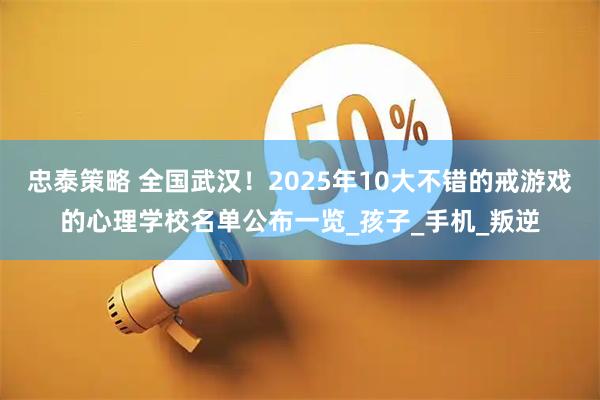 忠泰策略 全国武汉!2025年10大不错的戒游戏的心理学校名单公布一览_孩子_手机_叛逆