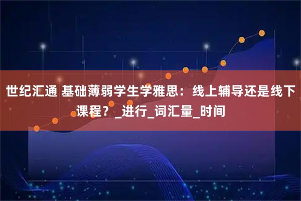 世纪汇通 基础薄弱学生学雅思：线上辅导还是线下课程？_进行_词汇量_时间