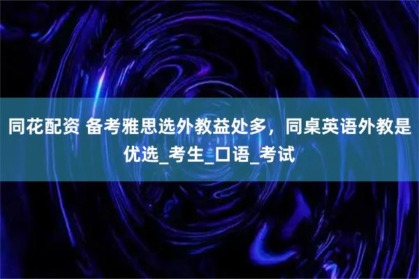 同花配资 备考雅思选外教益处多,同桌英语外教是优选_考生_口语_考试