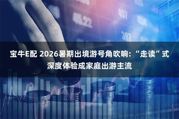 宝牛E配 2026暑期出境游号角吹响: “走读”式深度体验成家庭出游主流