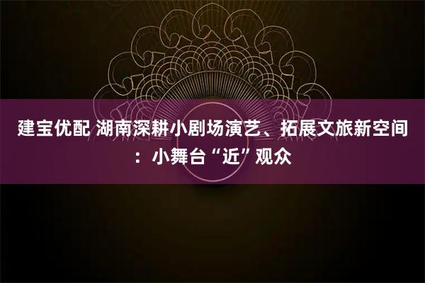 建宝优配 湖南深耕小剧场演艺、拓展文旅新空间：小舞台“近”观众