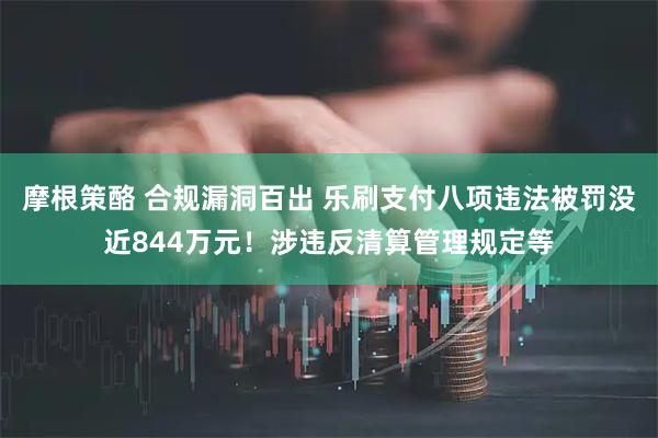 摩根策酪 合规漏洞百出 乐刷支付八项违法被罚没近844万元！涉违反清算管理规定等