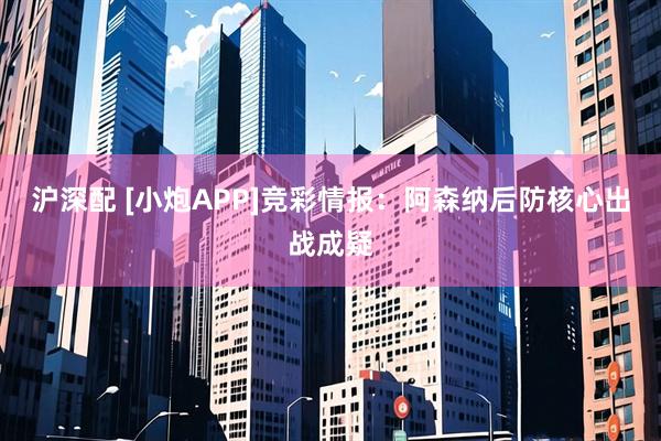 沪深配 [小炮APP]竞彩情报：阿森纳后防核心出战成疑