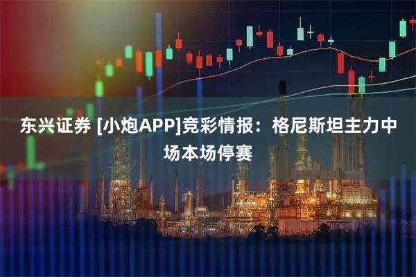 东兴证券 [小炮APP]竞彩情报：格尼斯坦主力中场本场停赛