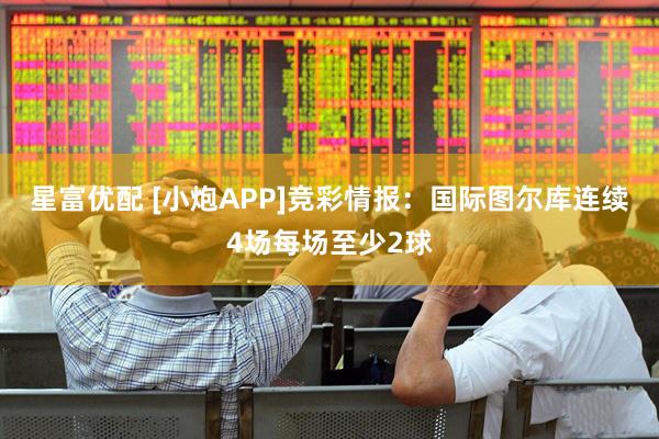 星富优配 [小炮APP]竞彩情报：国际图尔库连续4场每场至少2球