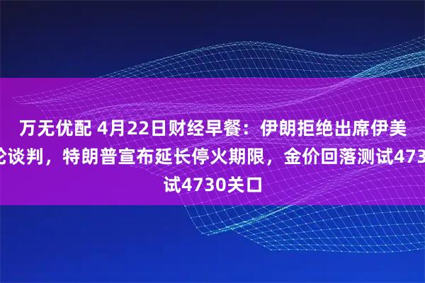 万无优配 4月22日财经早餐：伊朗拒绝出席伊美第二轮谈判，特朗普宣布延长停火期限，金价回落测试4730关口