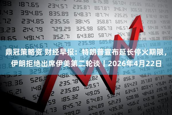 鼎冠策略资 财经早报：特朗普宣布延长停火期限，伊朗拒绝出席伊美第二轮谈丨2026年4月22日