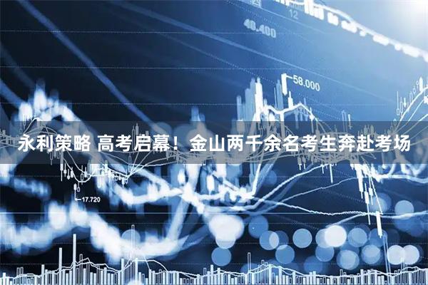 永利策略 高考启幕！金山两千余名考生奔赴考场