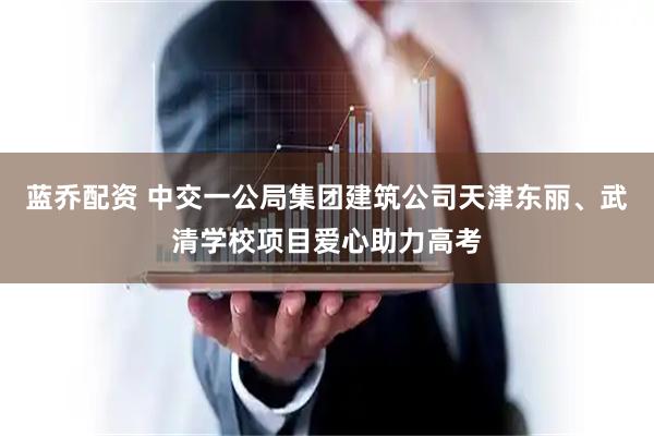 蓝乔配资 中交一公局集团建筑公司天津东丽、武清学校项目爱心助力高考