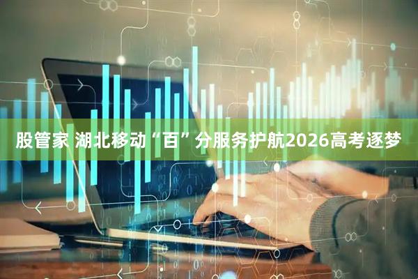 股管家 湖北移动“百”分服务护航2026高考逐梦