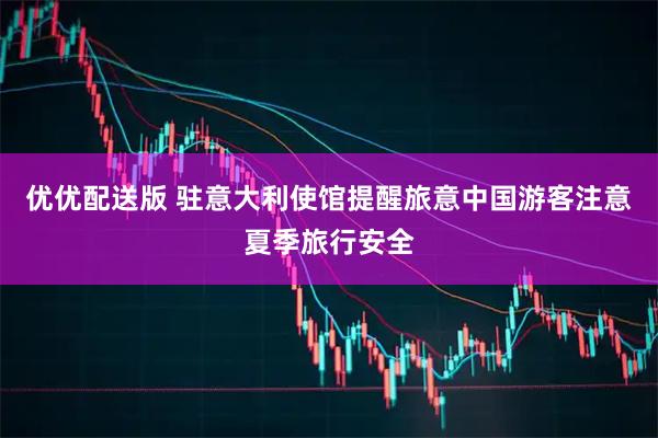 优优配送版 驻意大利使馆提醒旅意中国游客注意夏季旅行安全