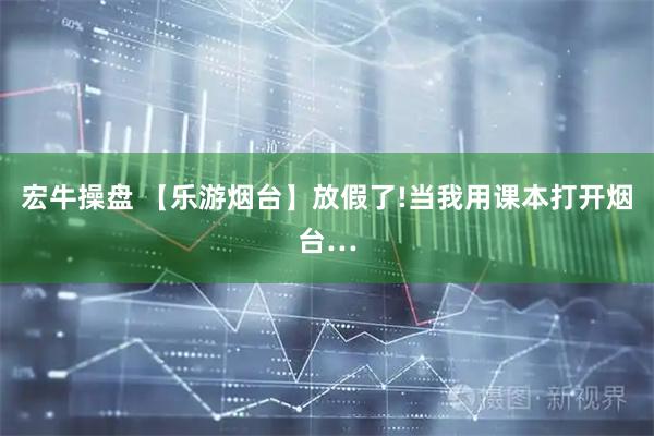 宏牛操盘 【乐游烟台】放假了!当我用课本打开烟台…