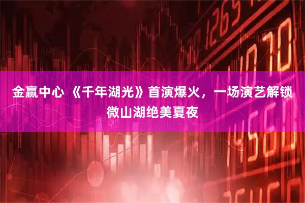 金赢中心 《千年湖光》首演爆火，一场演艺解锁微山湖绝美夏夜