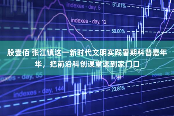 股壹佰 张江镇这一新时代文明实践暑期科普嘉年华，把前沿科创课堂送到家门口