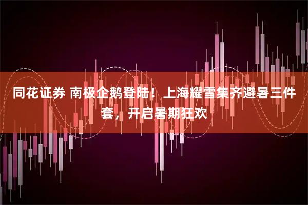 同花证券 南极企鹅登陆！上海耀雪集齐避暑三件套，开启暑期狂欢