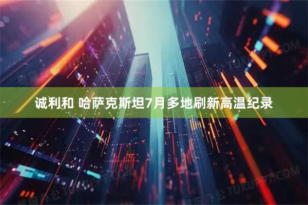 诚利和 哈萨克斯坦7月多地刷新高温纪录