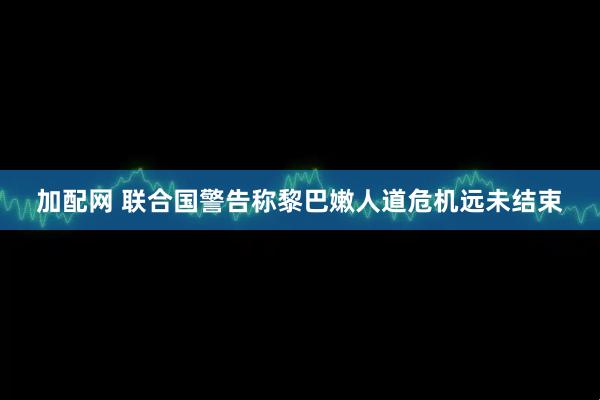 加配网 联合国警告称黎巴嫩人道危机远未结束