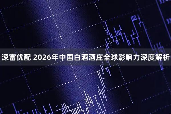 深富优配 2026年中国白酒酒庄全球影响力深度解析
