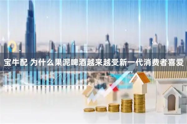 宝牛配 为什么果泥啤酒越来越受新一代消费者喜爱